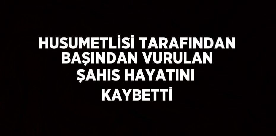 HUSUMETLİSİ TARAFINDAN BAŞINDAN VURULAN ŞAHIS HAYATINI KAYBETTİ