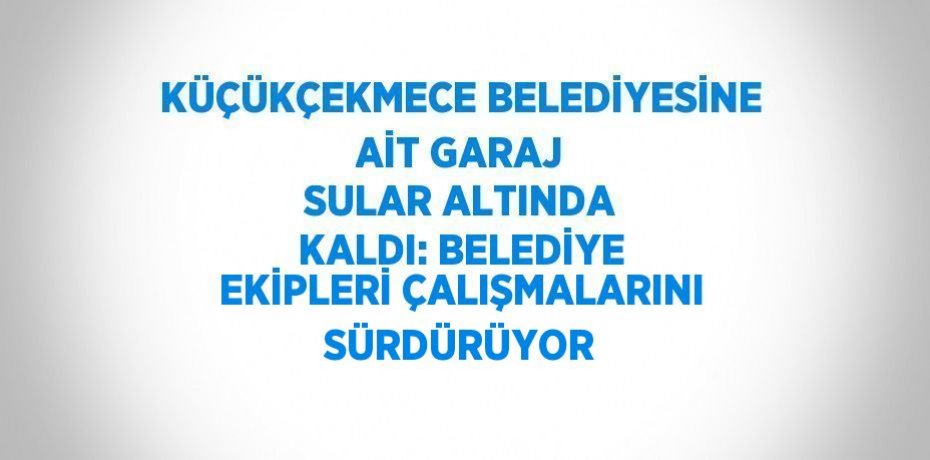 KÜÇÜKÇEKMECE BELEDİYESİNE AİT GARAJ SULAR ALTINDA KALDI: BELEDİYE EKİPLERİ ÇALIŞMALARINI SÜRDÜRÜYOR
