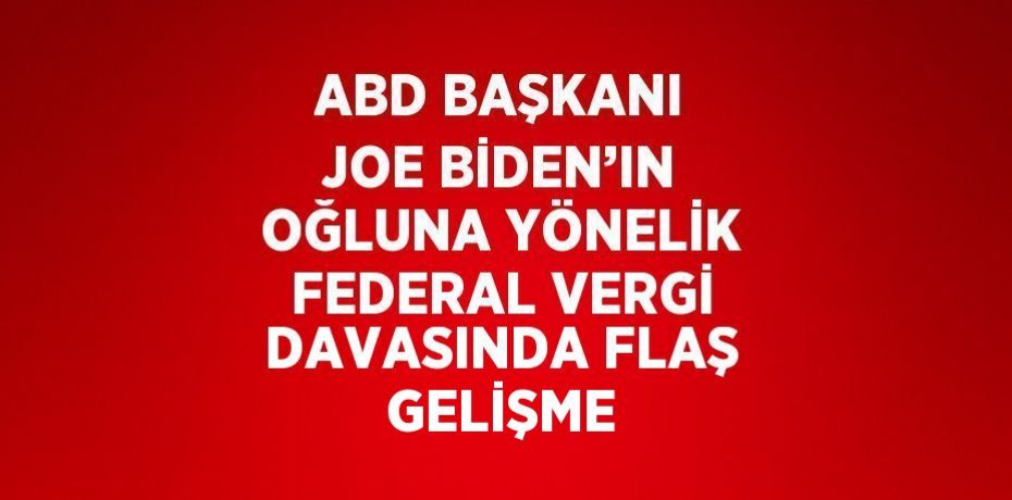 ABD BAŞKANI JOE BİDEN’IN OĞLUNA YÖNELİK FEDERAL VERGİ DAVASINDA FLAŞ GELİŞME