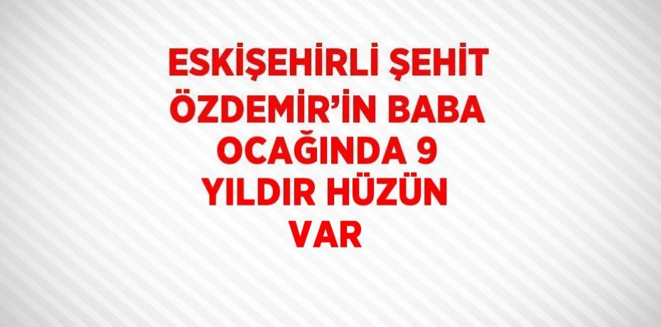ESKİŞEHİRLİ ŞEHİT ÖZDEMİR’İN BABA OCAĞINDA 9 YILDIR HÜZÜN VAR