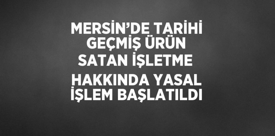 MERSİN’DE TARİHİ GEÇMİŞ ÜRÜN SATAN İŞLETME HAKKINDA YASAL İŞLEM BAŞLATILDI
