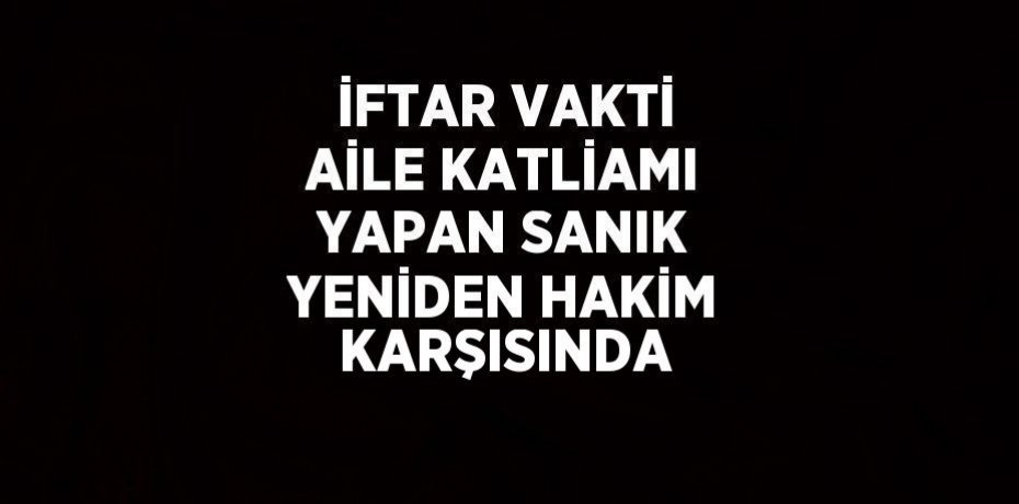 İFTAR VAKTİ AİLE KATLİAMI YAPAN SANIK YENİDEN HAKİM KARŞISINDA