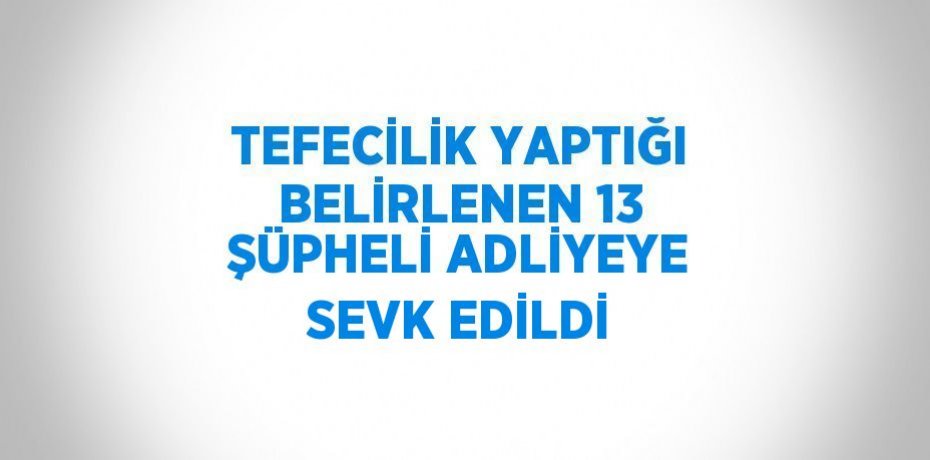 TEFECİLİK YAPTIĞI BELİRLENEN 13 ŞÜPHELİ ADLİYEYE SEVK EDİLDİ