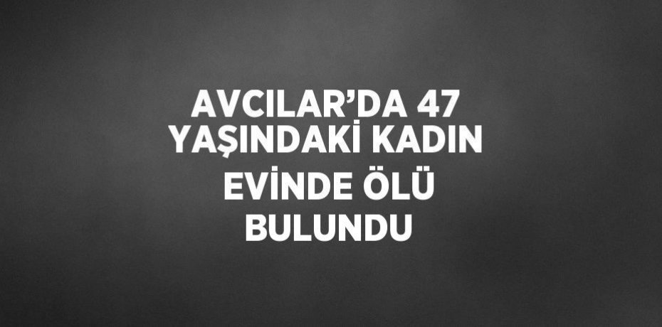 AVCILAR’DA 47 YAŞINDAKİ KADIN EVİNDE ÖLÜ BULUNDU