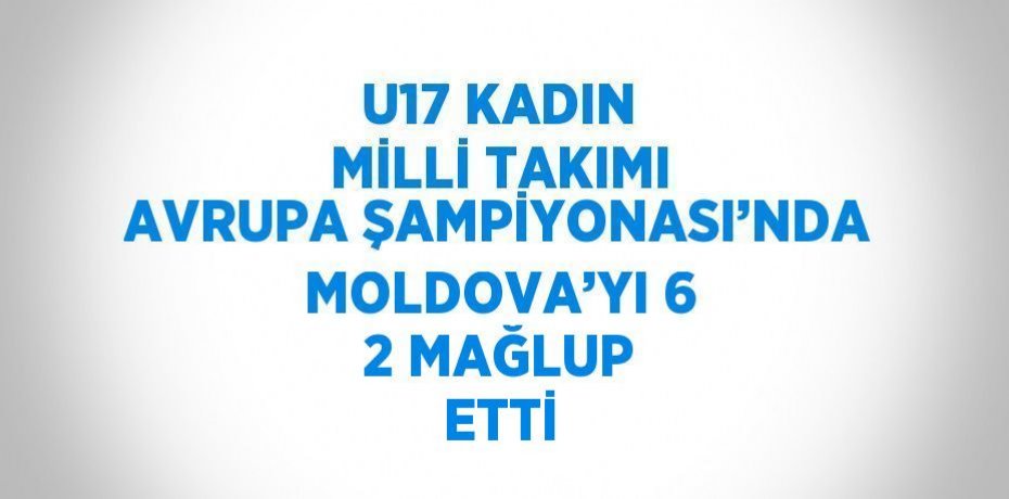U17 KADIN MİLLİ TAKIMI AVRUPA ŞAMPİYONASI’NDA MOLDOVA’YI 6 2 MAĞLUP ETTİ