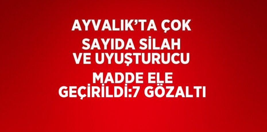 AYVALIK’TA ÇOK SAYIDA SİLAH VE UYUŞTURUCU MADDE ELE GEÇİRİLDİ:7 GÖZALTI
