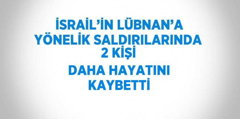 İSRAİL’İN LÜBNAN’A YÖNELİK SALDIRILARINDA 2 KİŞİ DAHA HAYATINI KAYBETTİ