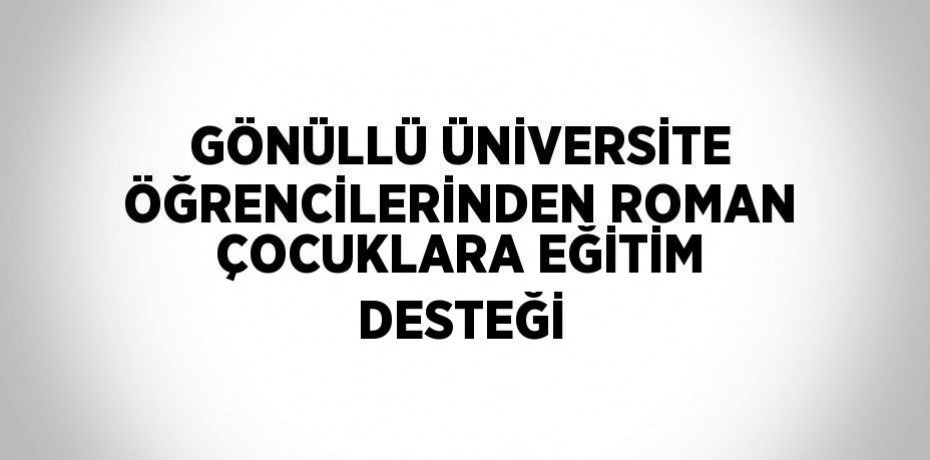 GÖNÜLLÜ ÜNİVERSİTE ÖĞRENCİLERİNDEN ROMAN ÇOCUKLARA EĞİTİM DESTEĞİ