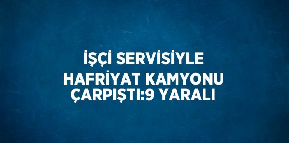 İŞÇİ SERVİSİYLE HAFRİYAT KAMYONU ÇARPIŞTI:9 YARALI