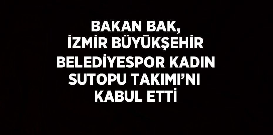 BAKAN BAK, İZMİR BÜYÜKŞEHİR BELEDİYESPOR KADIN SUTOPU TAKIMI’NI KABUL ETTİ
