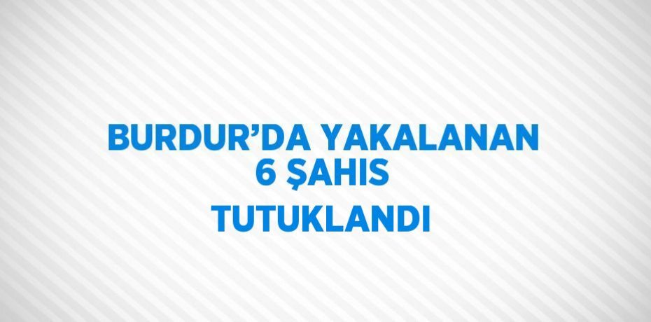BURDUR’DA YAKALANAN 6 ŞAHIS TUTUKLANDI