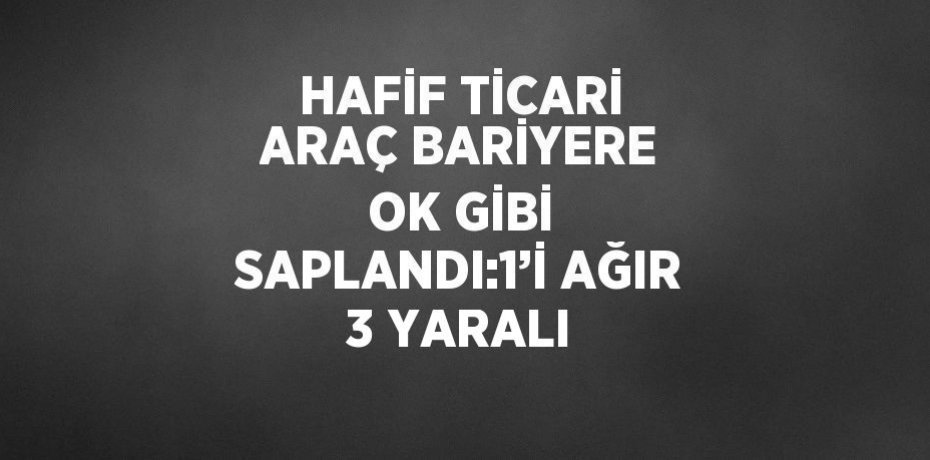 HAFİF TİCARİ ARAÇ BARİYERE OK GİBİ SAPLANDI:1’İ AĞIR 3 YARALI