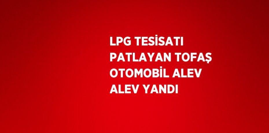 LPG TESİSATI PATLAYAN TOFAŞ OTOMOBİL ALEV ALEV YANDI