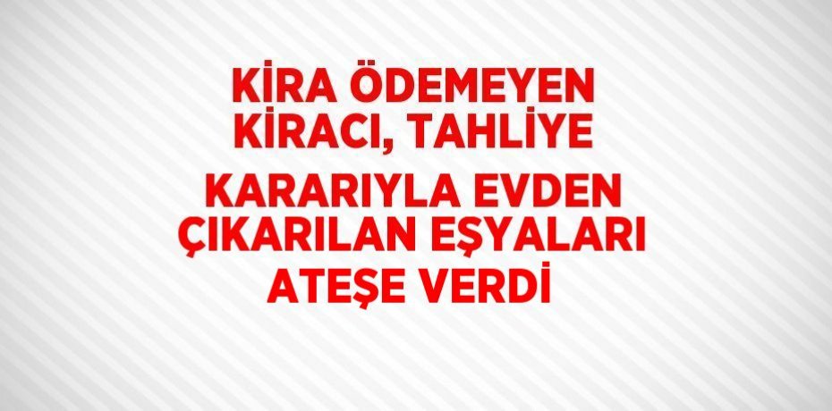 KİRA ÖDEMEYEN KİRACI, TAHLİYE KARARIYLA EVDEN ÇIKARILAN EŞYALARI ATEŞE VERDİ