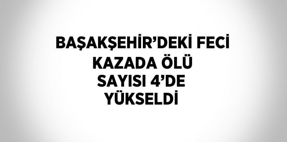 BAŞAKŞEHİR’DEKİ FECİ KAZADA ÖLÜ SAYISI 4’DE YÜKSELDİ