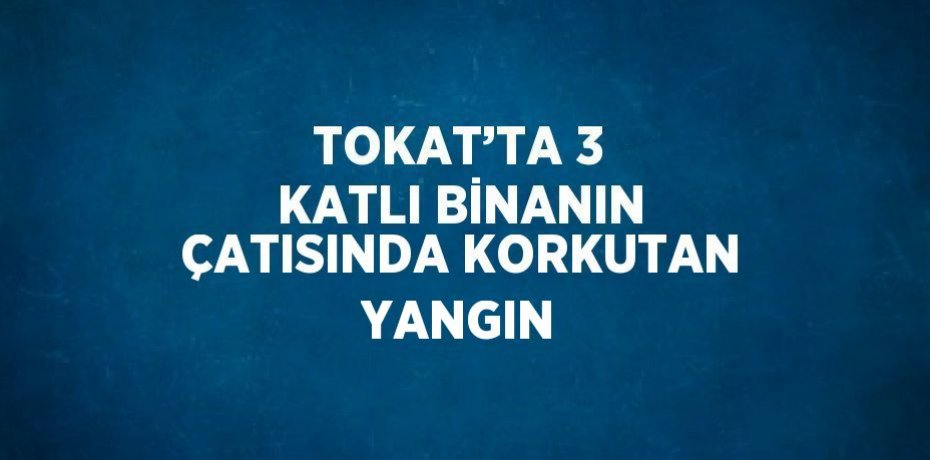 TOKAT’TA 3 KATLI BİNANIN ÇATISINDA KORKUTAN YANGIN
