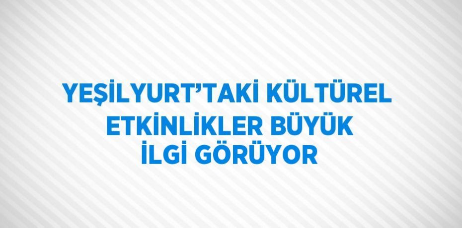 YEŞİLYURT’TAKİ KÜLTÜREL ETKİNLİKLER BÜYÜK İLGİ GÖRÜYOR