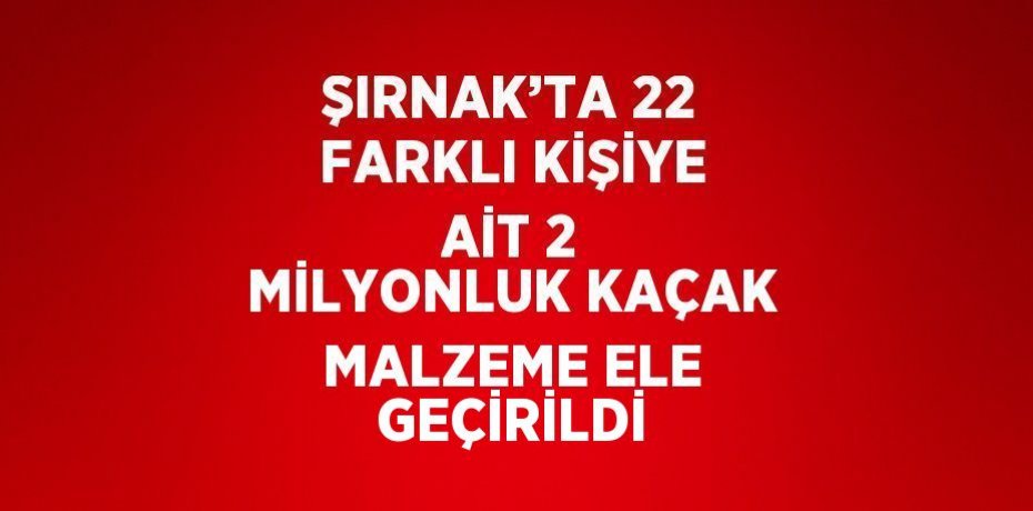 ŞIRNAK’TA 22 FARKLI KİŞİYE AİT 2 MİLYONLUK KAÇAK MALZEME ELE GEÇİRİLDİ