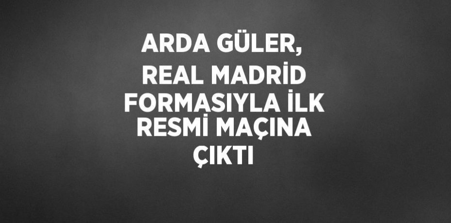 ARDA GÜLER, REAL MADRİD FORMASIYLA İLK RESMİ MAÇINA ÇIKTI