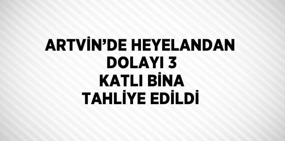 ARTVİN’DE HEYELANDAN DOLAYI 3 KATLI BİNA TAHLİYE EDİLDİ