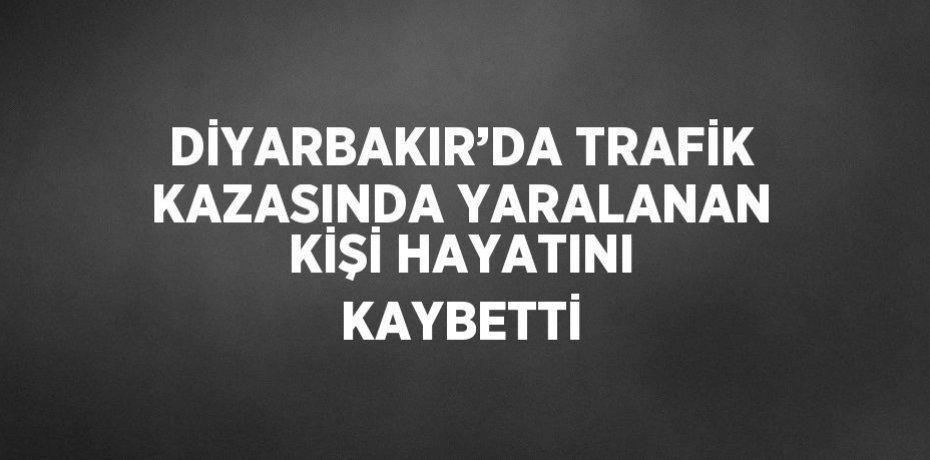 DİYARBAKIR’DA TRAFİK KAZASINDA YARALANAN KİŞİ HAYATINI KAYBETTİ