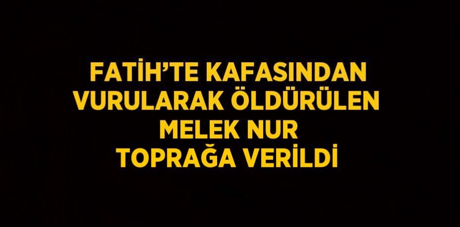 FATİH’TE KAFASINDAN VURULARAK ÖLDÜRÜLEN MELEK NUR TOPRAĞA VERİLDİ