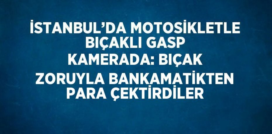 İSTANBUL’DA MOTOSİKLETLE BIÇAKLI GASP KAMERADA: BIÇAK ZORUYLA BANKAMATİKTEN PARA ÇEKTİRDİLER