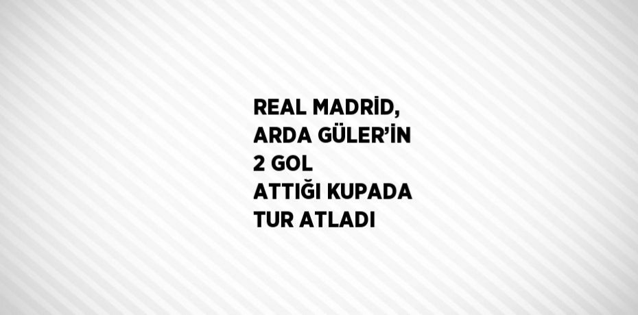 REAL MADRİD, ARDA GÜLER’İN 2 GOL ATTIĞI KUPADA TUR ATLADI
