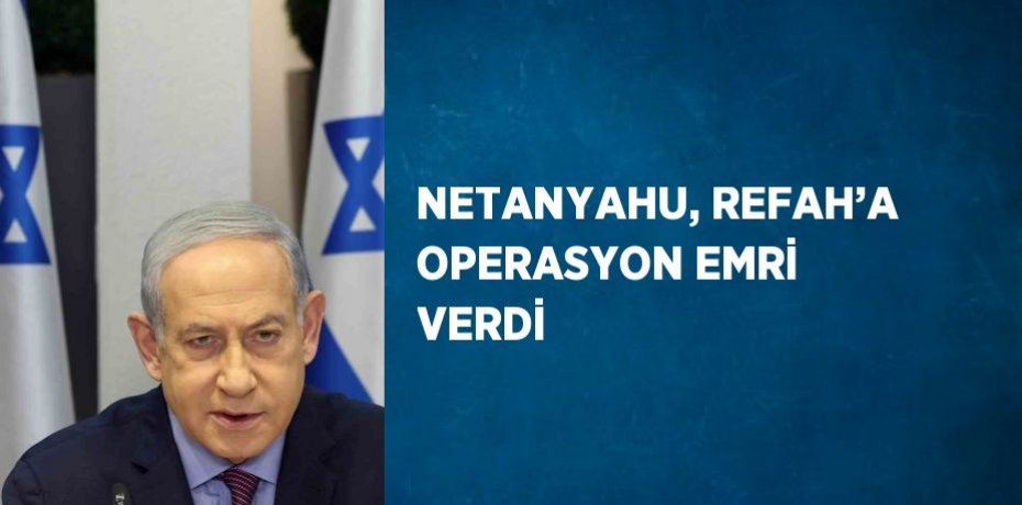 NETANYAHU, REFAH’A OPERASYON EMRİ VERDİ
