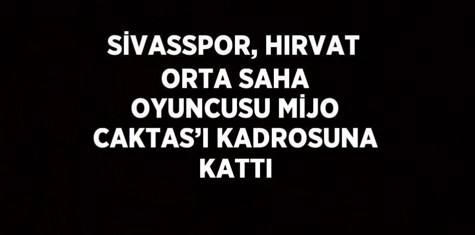 SİVASSPOR, HIRVAT ORTA SAHA OYUNCUSU MİJO CAKTAS’I KADROSUNA KATTI