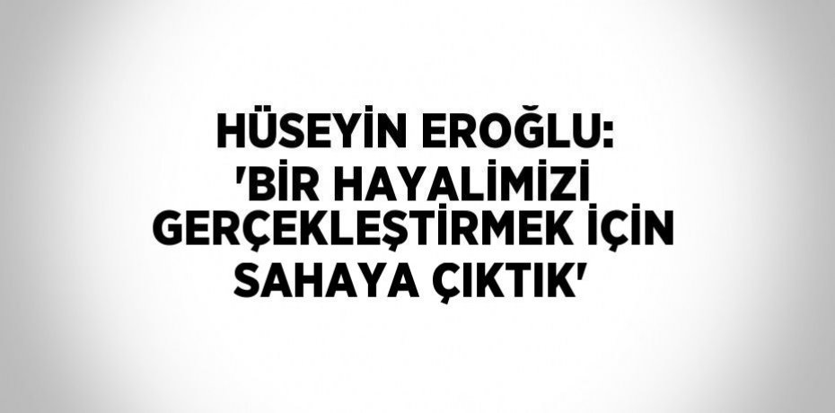 HÜSEYİN EROĞLU: 'BİR HAYALİMİZİ GERÇEKLEŞTİRMEK İÇİN SAHAYA ÇIKTIK'