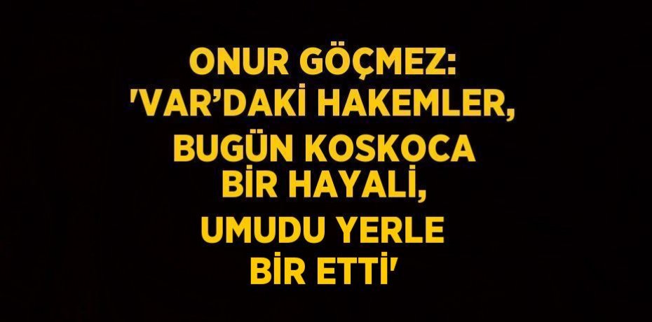 ONUR GÖÇMEZ: 'VAR’DAKİ HAKEMLER, BUGÜN KOSKOCA BİR HAYALİ, UMUDU YERLE BİR ETTİ'