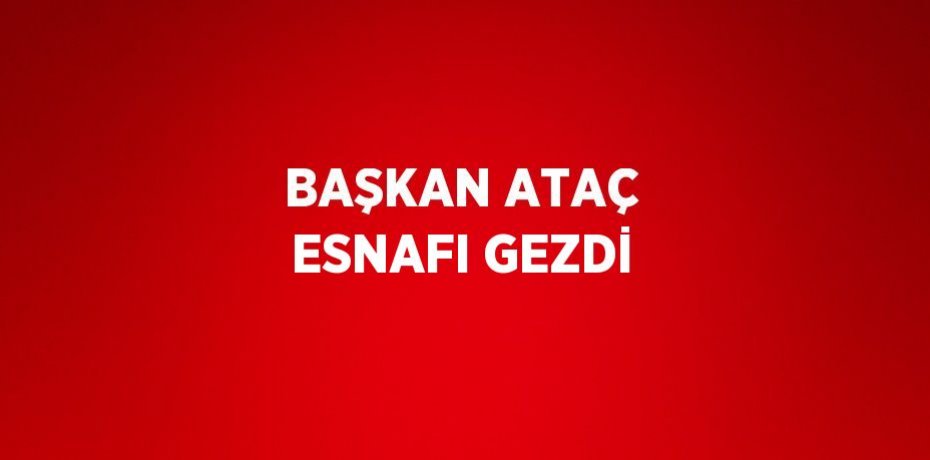 BAŞKAN ATAÇ ESNAFI GEZDİ