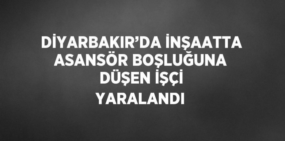 DİYARBAKIR’DA İNŞAATTA ASANSÖR BOŞLUĞUNA DÜŞEN İŞÇİ YARALANDI