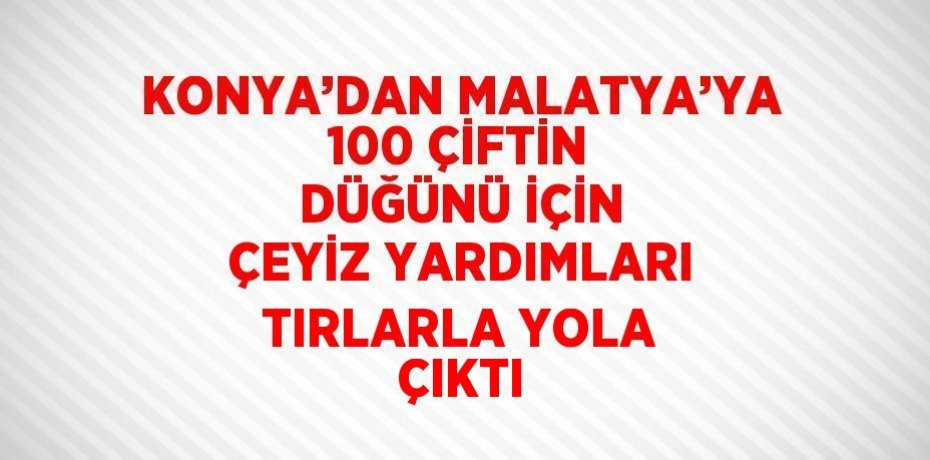 KONYA’DAN MALATYA’YA 100 ÇİFTİN DÜĞÜNÜ İÇİN ÇEYİZ YARDIMLARI TIRLARLA YOLA ÇIKTI