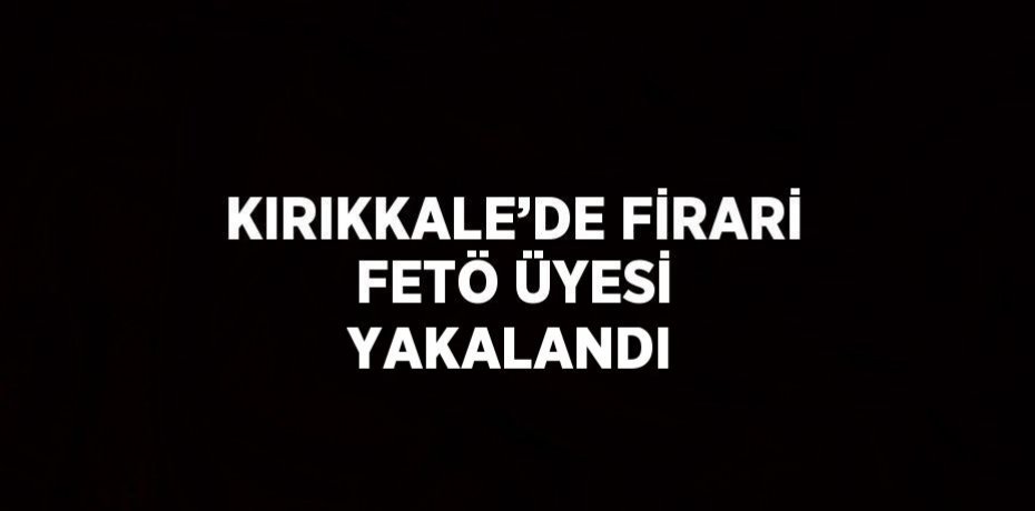 KIRIKKALE’DE FİRARİ FETÖ ÜYESİ YAKALANDI
