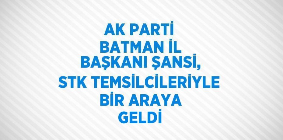 AK PARTİ BATMAN İL BAŞKANI ŞANSİ, STK TEMSİLCİLERİYLE BİR ARAYA GELDİ