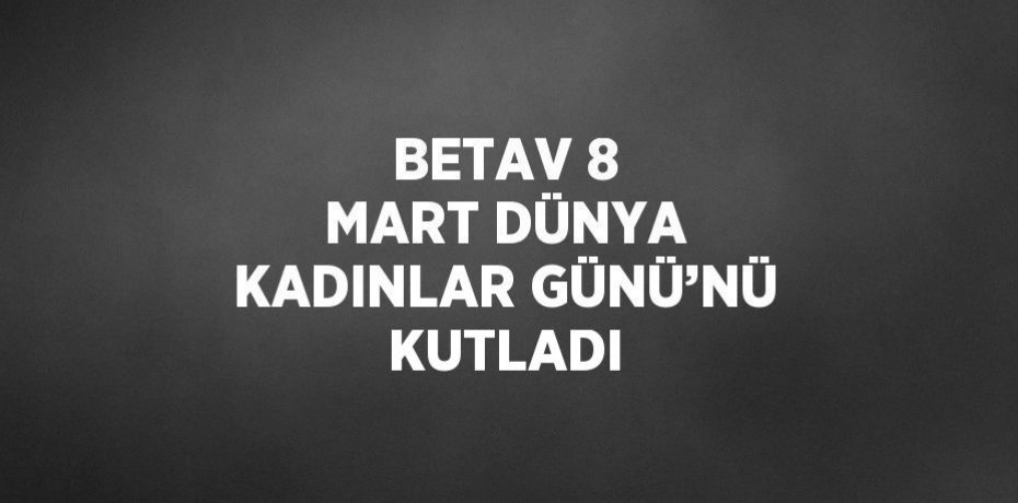 BETAV 8 MART DÜNYA KADINLAR GÜNÜ’NÜ KUTLADI