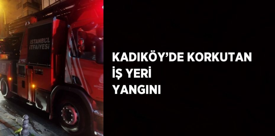 KADIKÖY’DE KORKUTAN İŞ YERİ YANGINI