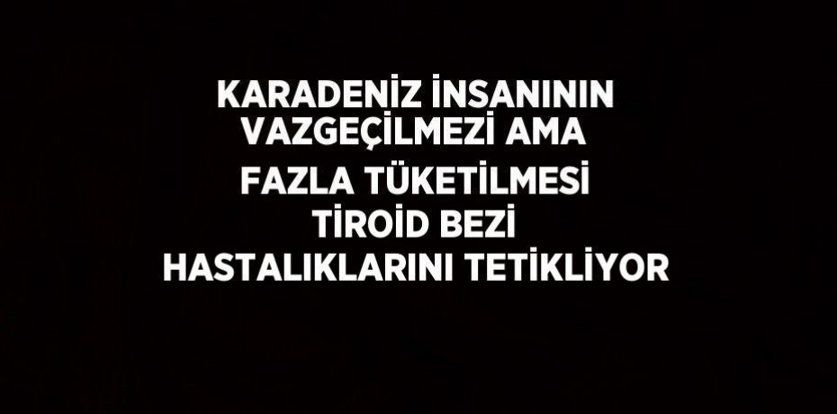 KARADENİZ İNSANININ VAZGEÇİLMEZİ AMA FAZLA TÜKETİLMESİ TİROİD BEZİ HASTALIKLARINI TETİKLİYOR