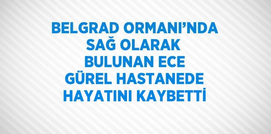 BELGRAD ORMANI’NDA SAĞ OLARAK BULUNAN ECE GÜREL HASTANEDE HAYATINI KAYBETTİ