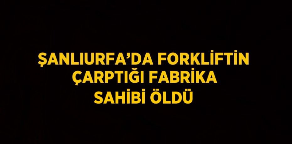 ŞANLIURFA’DA FORKLİFTİN ÇARPTIĞI FABRİKA SAHİBİ ÖLDÜ