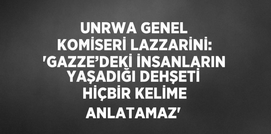 UNRWA GENEL KOMİSERİ LAZZARİNİ: 'GAZZE’DEKİ İNSANLARIN YAŞADIĞI DEHŞETİ HİÇBİR KELİME ANLATAMAZ'