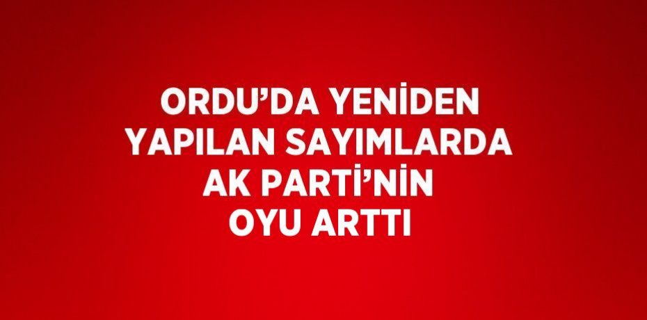 ORDU’DA YENİDEN YAPILAN SAYIMLARDA AK PARTİ’NİN OYU ARTTI