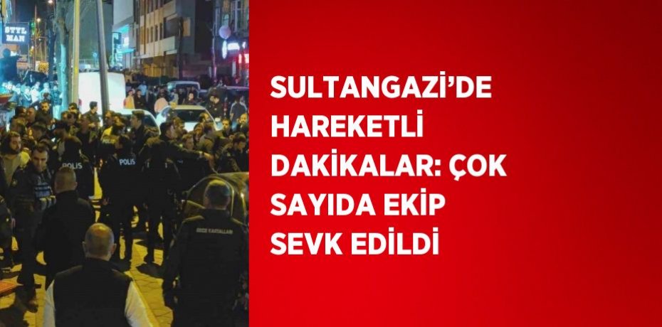 SULTANGAZİ’DE HAREKETLİ DAKİKALAR: ÇOK SAYIDA EKİP SEVK EDİLDİ