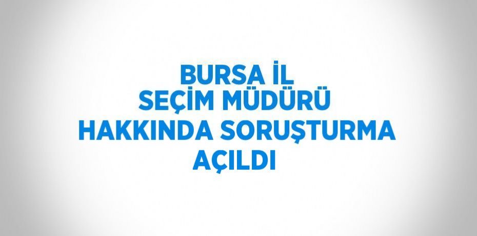 BURSA İL SEÇİM MÜDÜRÜ HAKKINDA SORUŞTURMA AÇILDI