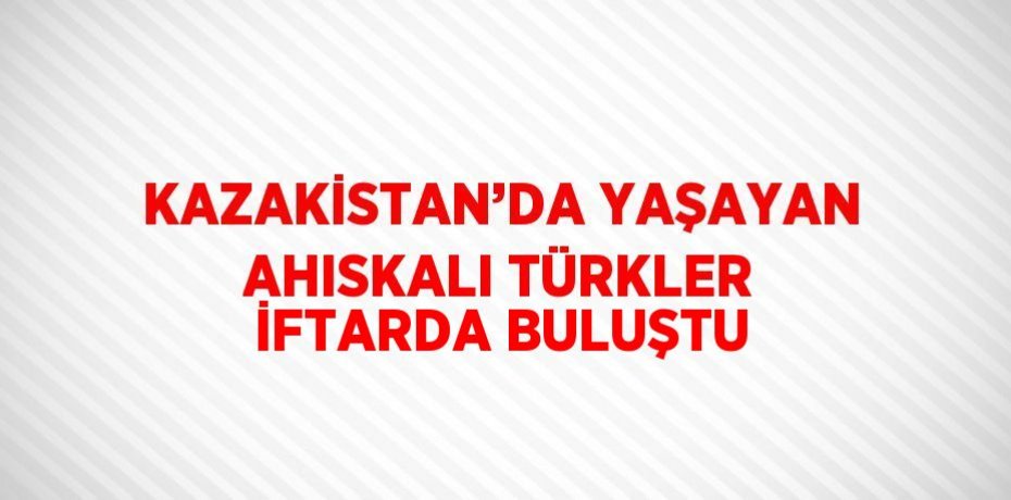 KAZAKİSTAN’DA YAŞAYAN AHISKALI TÜRKLER İFTARDA BULUŞTU