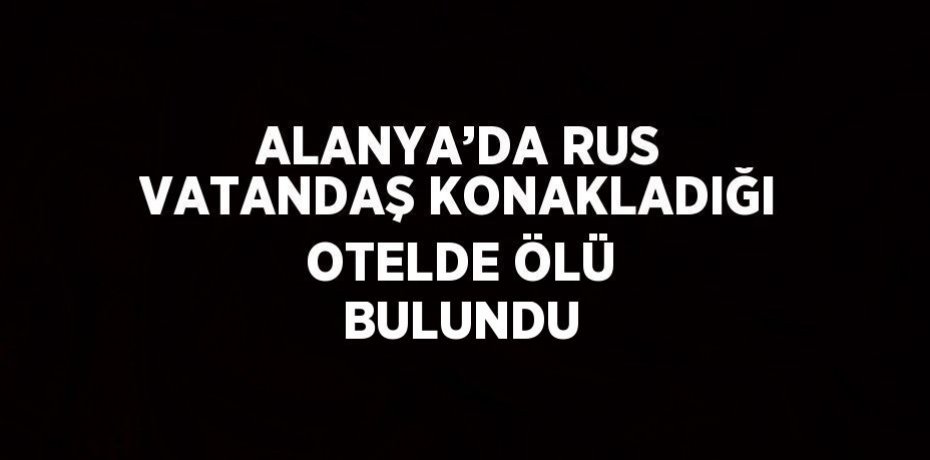 ALANYA’DA RUS VATANDAŞ KONAKLADIĞI OTELDE ÖLÜ BULUNDU