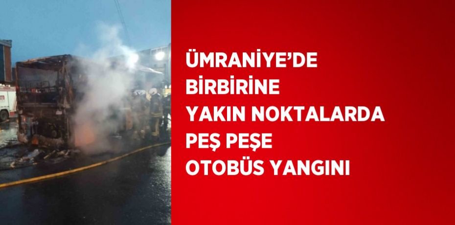 ÜMRANİYE’DE BİRBİRİNE YAKIN NOKTALARDA PEŞ PEŞE OTOBÜS YANGINI