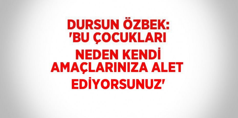 DURSUN ÖZBEK: 'BU ÇOCUKLARI NEDEN KENDİ AMAÇLARINIZA ALET EDİYORSUNUZ'